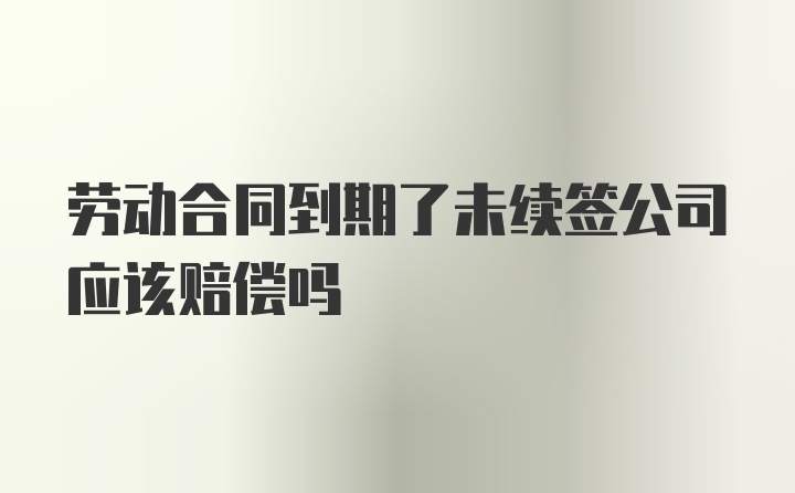 劳动合同到期了未续签公司应该赔偿吗