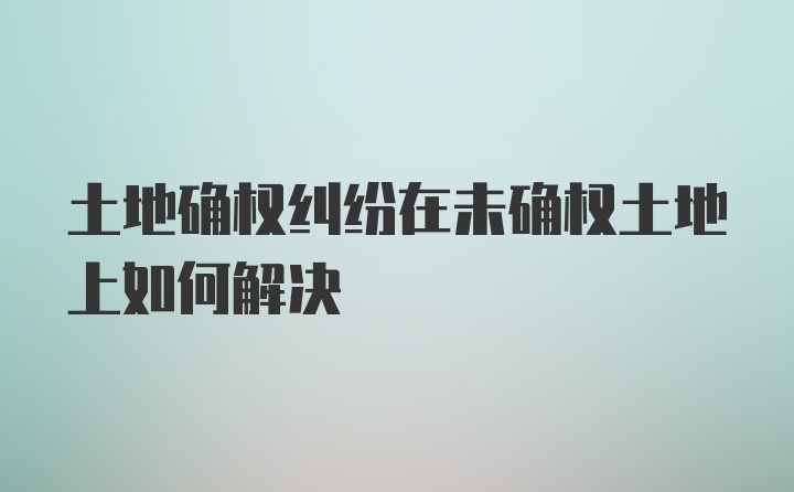 土地确权纠纷在未确权土地上如何解决