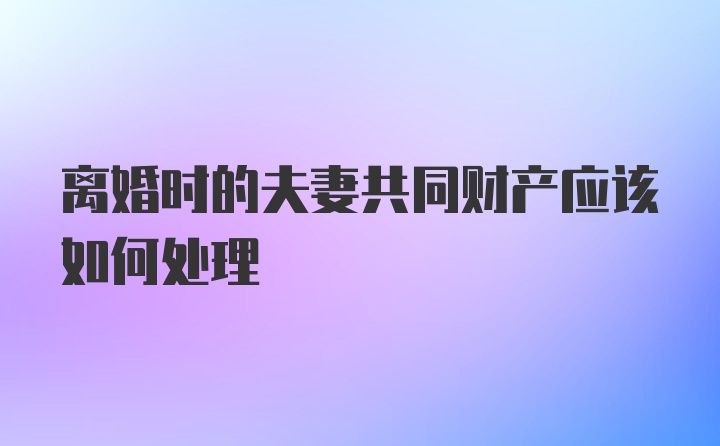 离婚时的夫妻共同财产应该如何处理