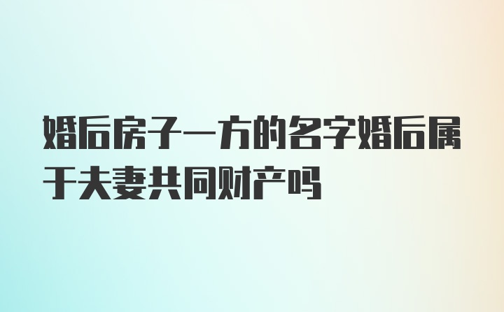 婚后房子一方的名字婚后属于夫妻共同财产吗