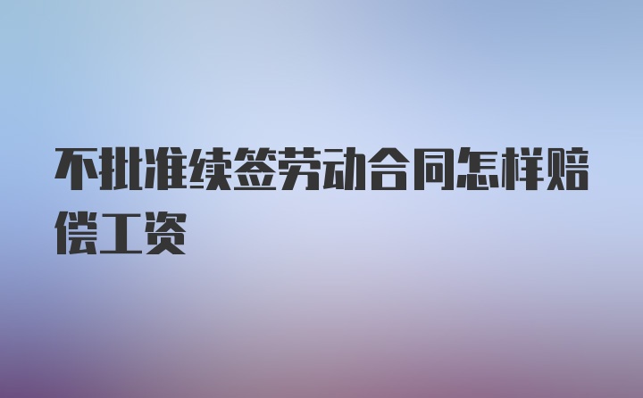 不批准续签劳动合同怎样赔偿工资