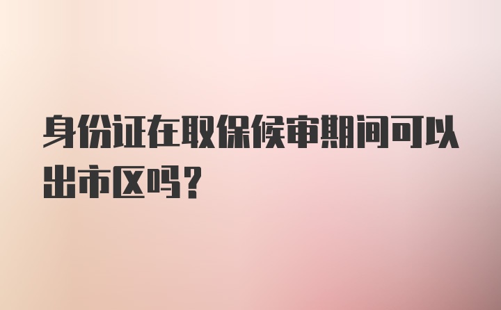 身份证在取保候审期间可以出市区吗？