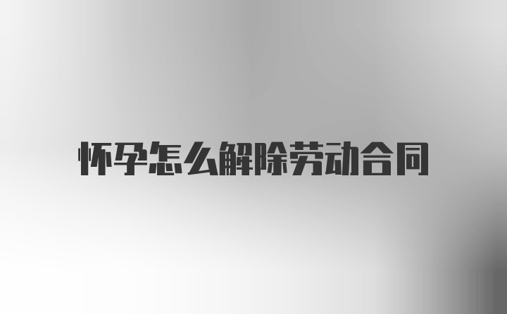 怀孕怎么解除劳动合同