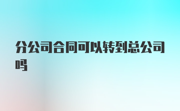 分公司合同可以转到总公司吗