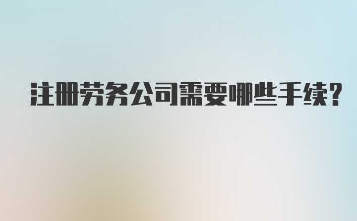 注册劳务公司需要哪些手续？