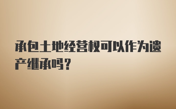 承包土地经营权可以作为遗产继承吗?