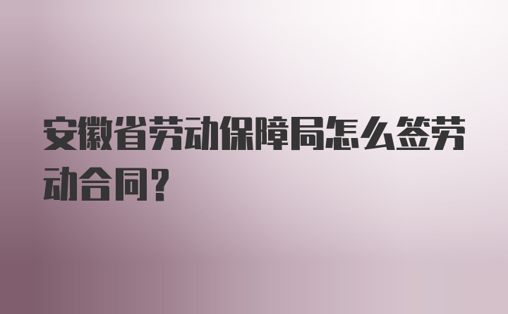 安徽省劳动保障局怎么签劳动合同？