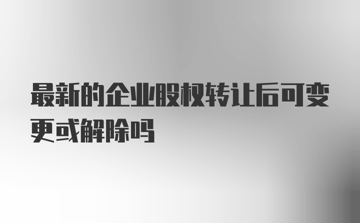 最新的企业股权转让后可变更或解除吗