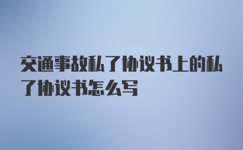 交通事故私了协议书上的私了协议书怎么写