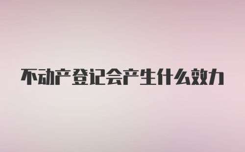 不动产登记会产生什么效力