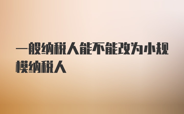 一般纳税人能不能改为小规模纳税人