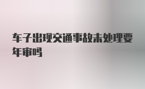 车子出现交通事故未处理要年审吗