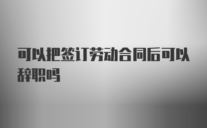 可以把签订劳动合同后可以辞职吗