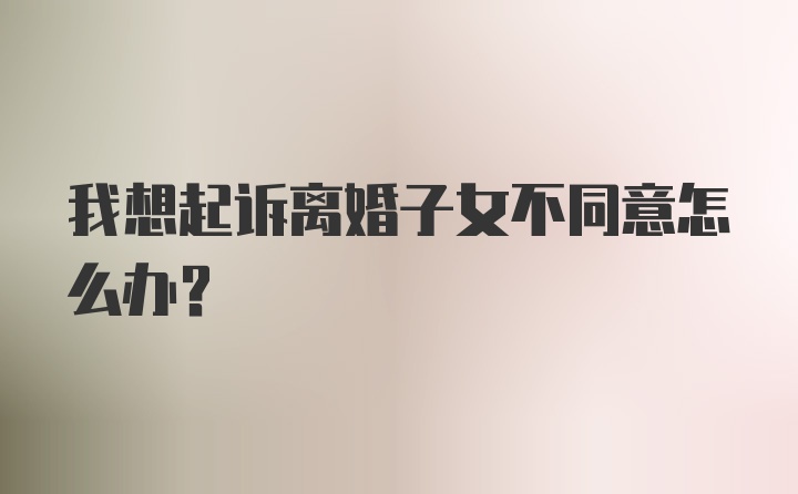 我想起诉离婚子女不同意怎么办？