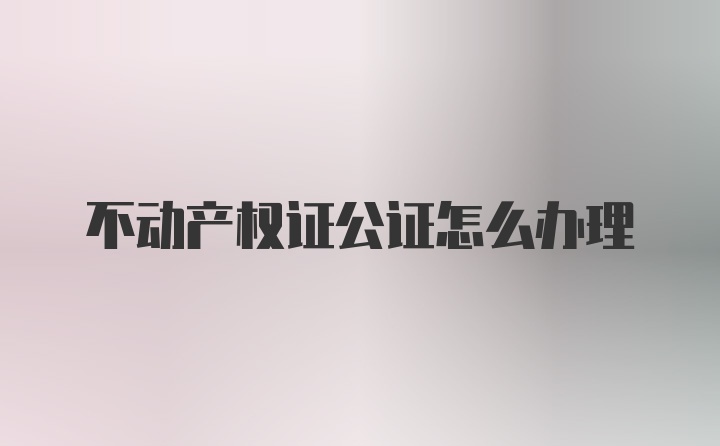 不动产权证公证怎么办理