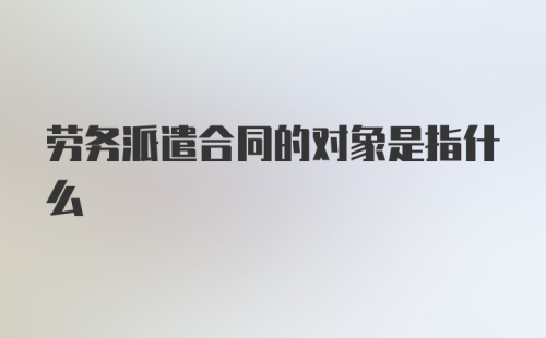 劳务派遣合同的对象是指什么