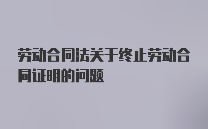 劳动合同法关于终止劳动合同证明的问题