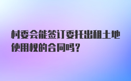 村委会能签订委托出租土地使用权的合同吗?