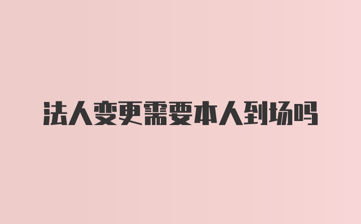 法人变更需要本人到场吗