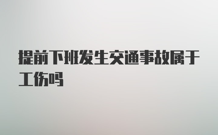 提前下班发生交通事故属于工伤吗