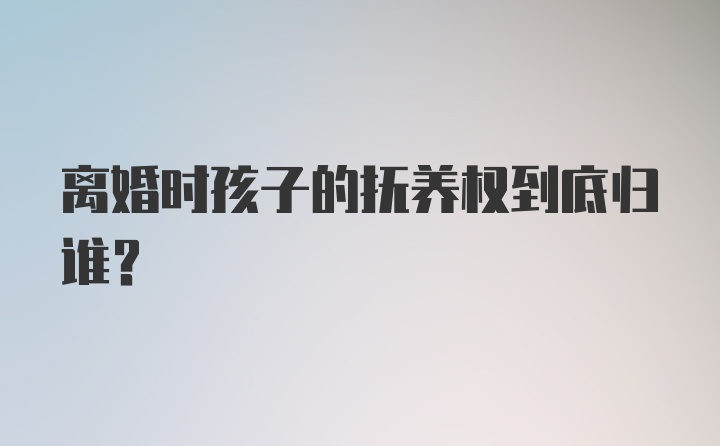 离婚时孩子的抚养权到底归谁？