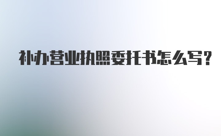 补办营业执照委托书怎么写?