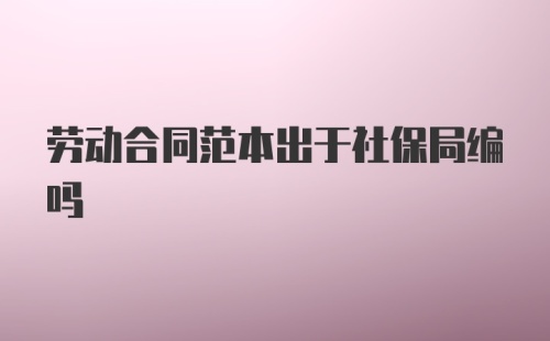 劳动合同范本出于社保局编吗