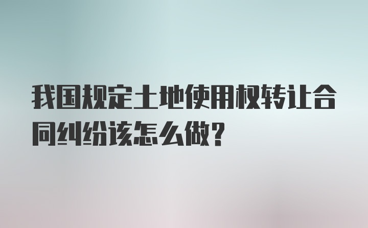 我国规定土地使用权转让合同纠纷该怎么做?