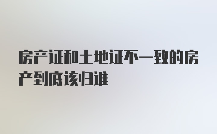 房产证和土地证不一致的房产到底该归谁