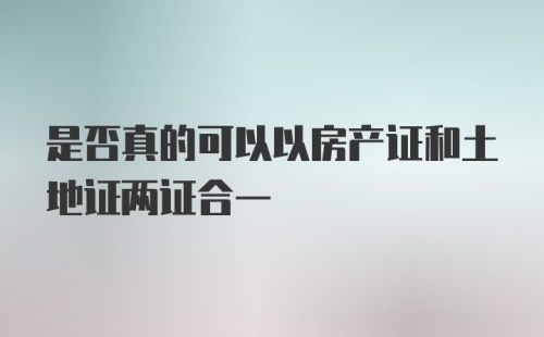 是否真的可以以房产证和土地证两证合一