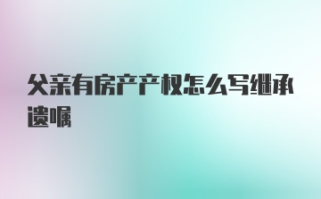 父亲有房产产权怎么写继承遗嘱