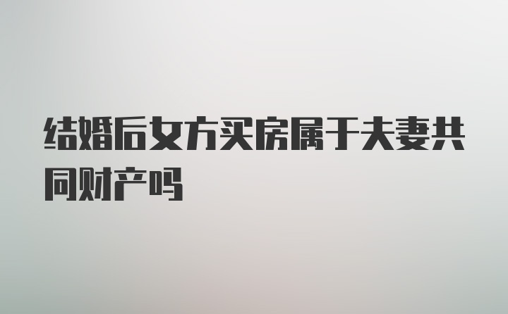 结婚后女方买房属于夫妻共同财产吗