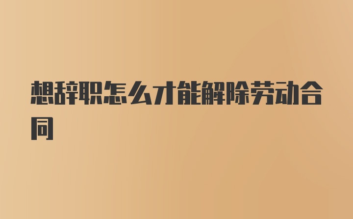 想辞职怎么才能解除劳动合同