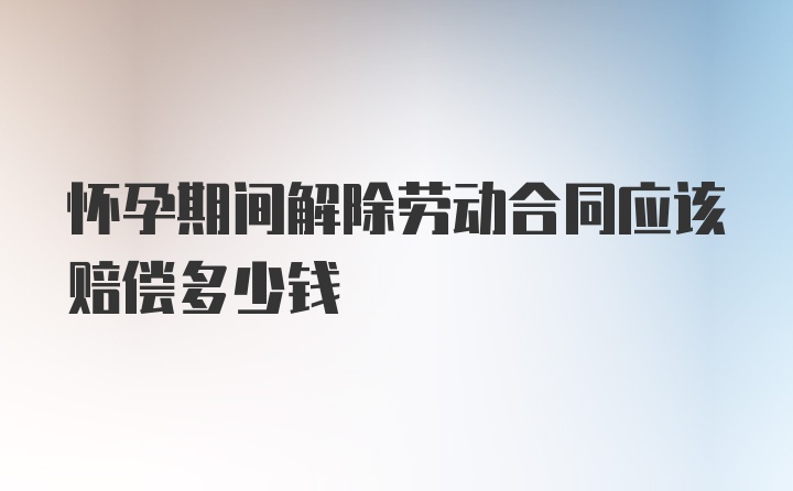 怀孕期间解除劳动合同应该赔偿多少钱