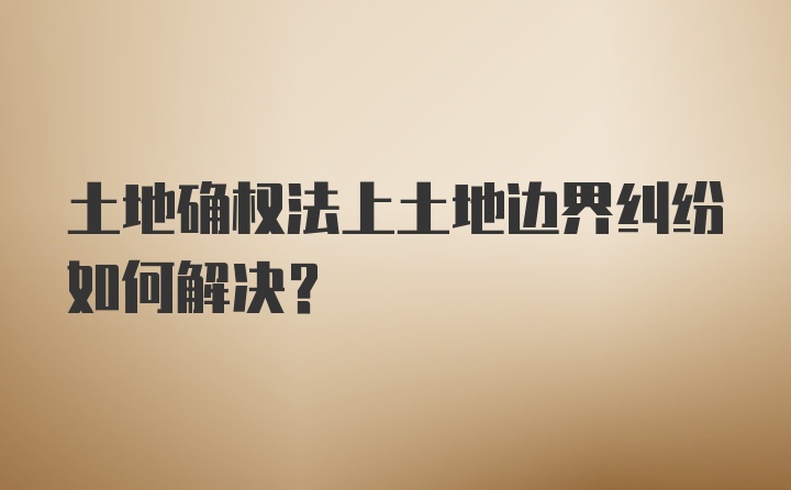 土地确权法上土地边界纠纷如何解决？