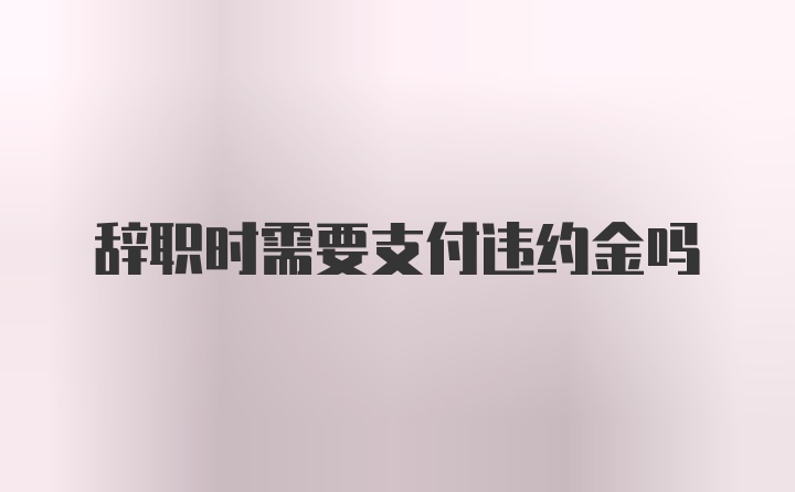 辞职时需要支付违约金吗