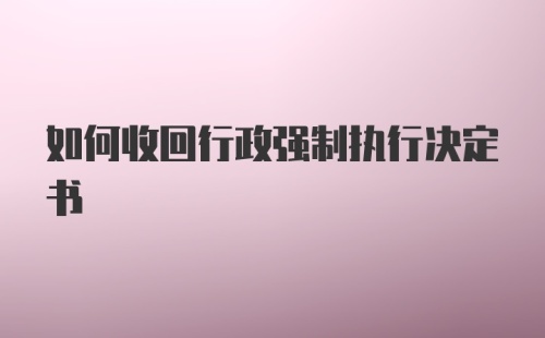 如何收回行政强制执行决定书