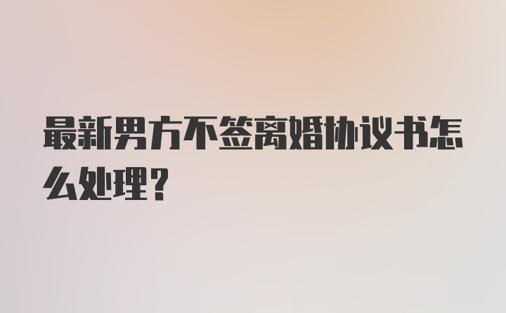 最新男方不签离婚协议书怎么处理？