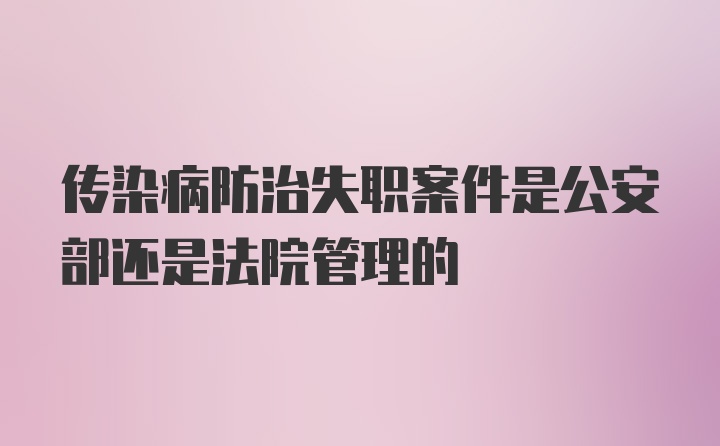 传染病防治失职案件是公安部还是法院管理的