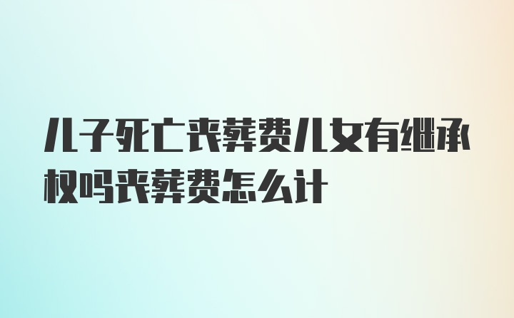 儿子死亡丧葬费儿女有继承权吗丧葬费怎么计