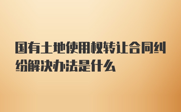 国有土地使用权转让合同纠纷解决办法是什么