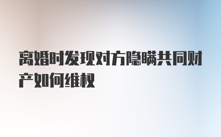 离婚时发现对方隐瞒共同财产如何维权