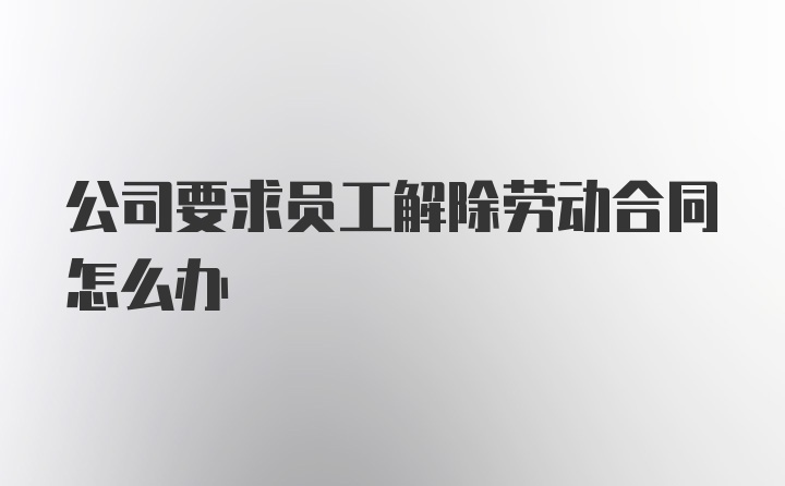 公司要求员工解除劳动合同怎么办