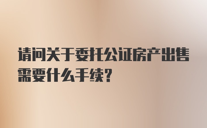 请问关于委托公证房产出售需要什么手续？