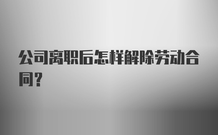 公司离职后怎样解除劳动合同？