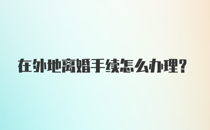 在外地离婚手续怎么办理？