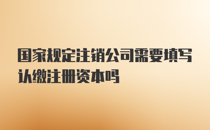 国家规定注销公司需要填写认缴注册资本吗