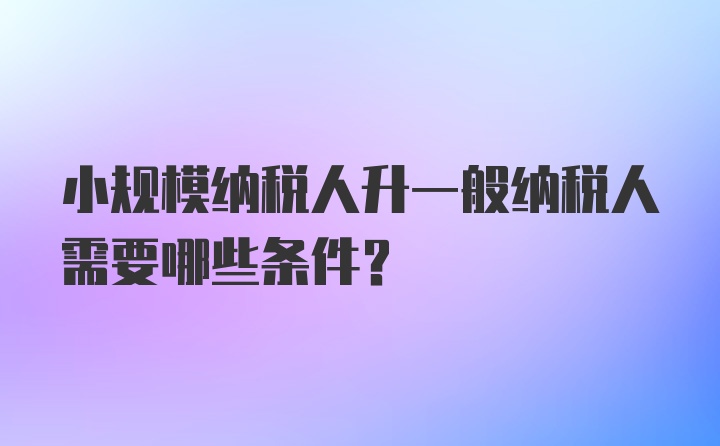 小规模纳税人升一般纳税人需要哪些条件？