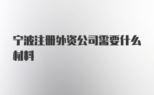 宁波注册外资公司需要什么材料