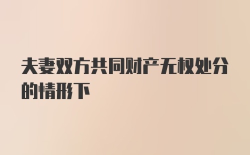 夫妻双方共同财产无权处分的情形下